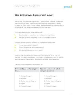 7
Employee Engagement: Changing the Game
Step 2: Employee Engagement survey
The next step is to determine your company’s existing level of Employee Engagement.
The most common means to accomplish this task is through a survey or a series of
surveys to set a benchmark and gauge levels. A survey allows for a consistent method
of discovery, as long as the questions are positioned objectively.
As you are planning for your survey, keep in mind:
Questions that are broad leave too much open to interpretation.
Narrowly focused questions may cause you to miss key indicators
Examples of survey questions that leave too much for interpretation are:
Are you zealous about the brand?
Do you speak proudly about your company?
Does your job translate company’s results?
These do not provide any kind of measurement beyond just yes or no. Plus, the
responder may easily misunderstand them. Clearly worded questions with the ability to
select from a scale of agreement or disagreement are better suited for the task.
Examples of effective questions and structure are:
I know and support the company
brand.
1 = Strongly Disagree
2 = Disagree
3 = Neither Agree or Disagree
4 = Agree
5 = Strongly Disagree
I can link what my role is to the
company objectives.
1 = Strongly Disagree
2 = Disagree
3 = Neither Agree or Disagree
4 = Agree
5 = Strongly Disagree
 