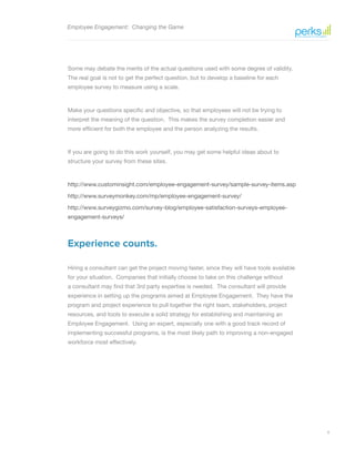 8
Employee Engagement: Changing the Game
Some may debate the merits of the actual questions used with some degree of validity.
The real goal is not to get the perfect question, but to develop a baseline for each
employee survey to measure using a scale.
Make your questions specific and objective, so that employees will not be trying to
interpret the meaning of the question. This makes the survey completion easier and
more efficient for both the employee and the person analyzing the results.
If you are going to do this work yourself, you may get some helpful ideas about to
structure your survey from these sites.
http://www.custominsight.com/employee-engagement-survey/sample-survey-items.asp
http://www.surveymonkey.com/mp/employee-engagement-survey/
http://www.surveygizmo.com/survey-blog/employee-satisfaction-surveys-employee-
engagement-surveys/
Experience counts.
Hiring a consultant can get the project moving faster, since they will have tools available
for your situation. Companies that initially choose to take on this challenge without
a consultant may find that 3rd party expertise is needed. The consultant will provide
experience in setting up the programs aimed at Employee Engagement. They have the
program and project experience to pull together the right team, stakeholders, project
resources, and tools to execute a solid strategy for establishing and maintaining an
Employee Engagement. Using an expert, especially one with a good track record of
implementing successful programs, is the most likely path to improving a non-engaged
workforce most effectively.
 