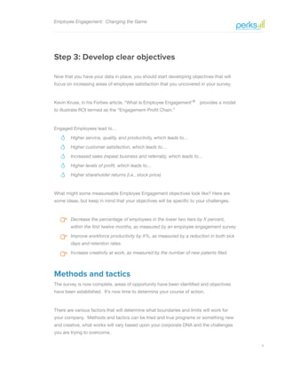 9
Employee Engagement: Changing the Game
Step 3: Develop clear objectives
Now that you have your data in place, you should start developing objectives that will
focus on increasing areas of employee satisfaction that you uncovered in your survey.
Kevin Kruse, in his Forbes article, “What is Employee Engagement”5
provides a model
to illustrate ROI termed as the “Engagement-Profit Chain.”
Engaged Employees lead to…
Higher service, quality, and productivity, which leads to…
Higher customer satisfaction, which leads to…  
Increased sales (repeat business and referrals), which leads to…
Higher levels of profit, which leads to…
Higher shareholder returns (i.e., stock price)
What might some measureable Employee Engagement objectives look like? Here are
some ideas, but keep in mind that your objectives will be specific to your challenges.
Decrease the percentage of employees in the lower two tiers by X percent,
within the first twelve months, as measured by an employee engagement survey.
Improve workforce productivity by X%, as measured by a reduction in both sick
days and retention rates.
Increase creativity at work, as measured by the number of new patents filed.
Methods and tactics
The survey is now complete, areas of opportunity have been identified and objectives
have been established. It’s now time to determine your course of action.
There are various factors that will determine what boundaries and limits will work for
your company. Methods and tactics can be tried and true programs or something new
and creative, what works will vary based upon your corporate DNA and the challenges
you are trying to overcome.
 