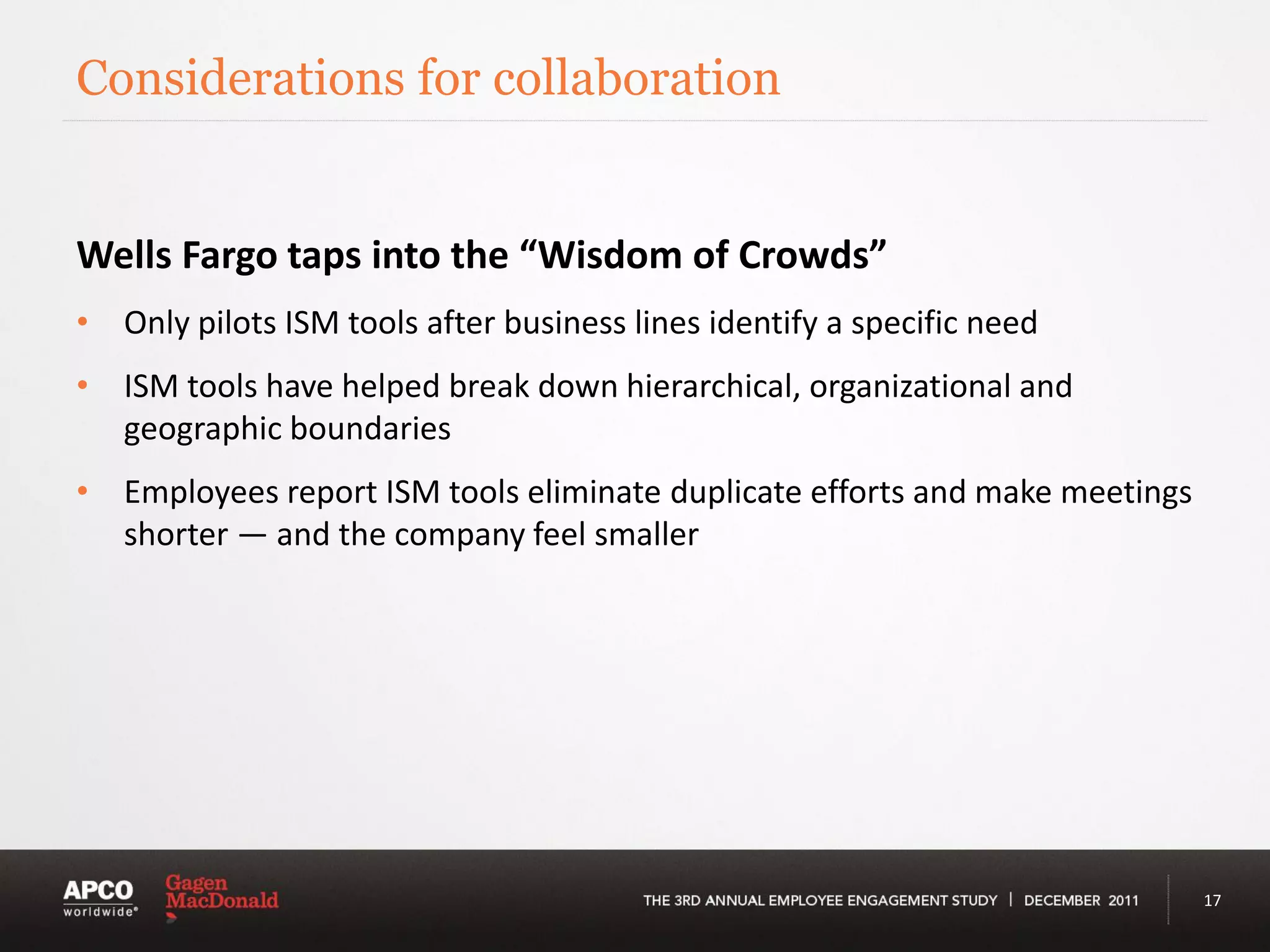 Considerations for collaboration


Wells Fargo taps into the “Wisdom of Crowds”
• Only pilots ISM tools after business lines identify a specific need
• ISM tools have helped break down hierarchical, organizational and
  geographic boundaries
• Employees report ISM tools eliminate duplicate efforts and make meetings
  shorter — and the company feel smaller




                                                                             17
 