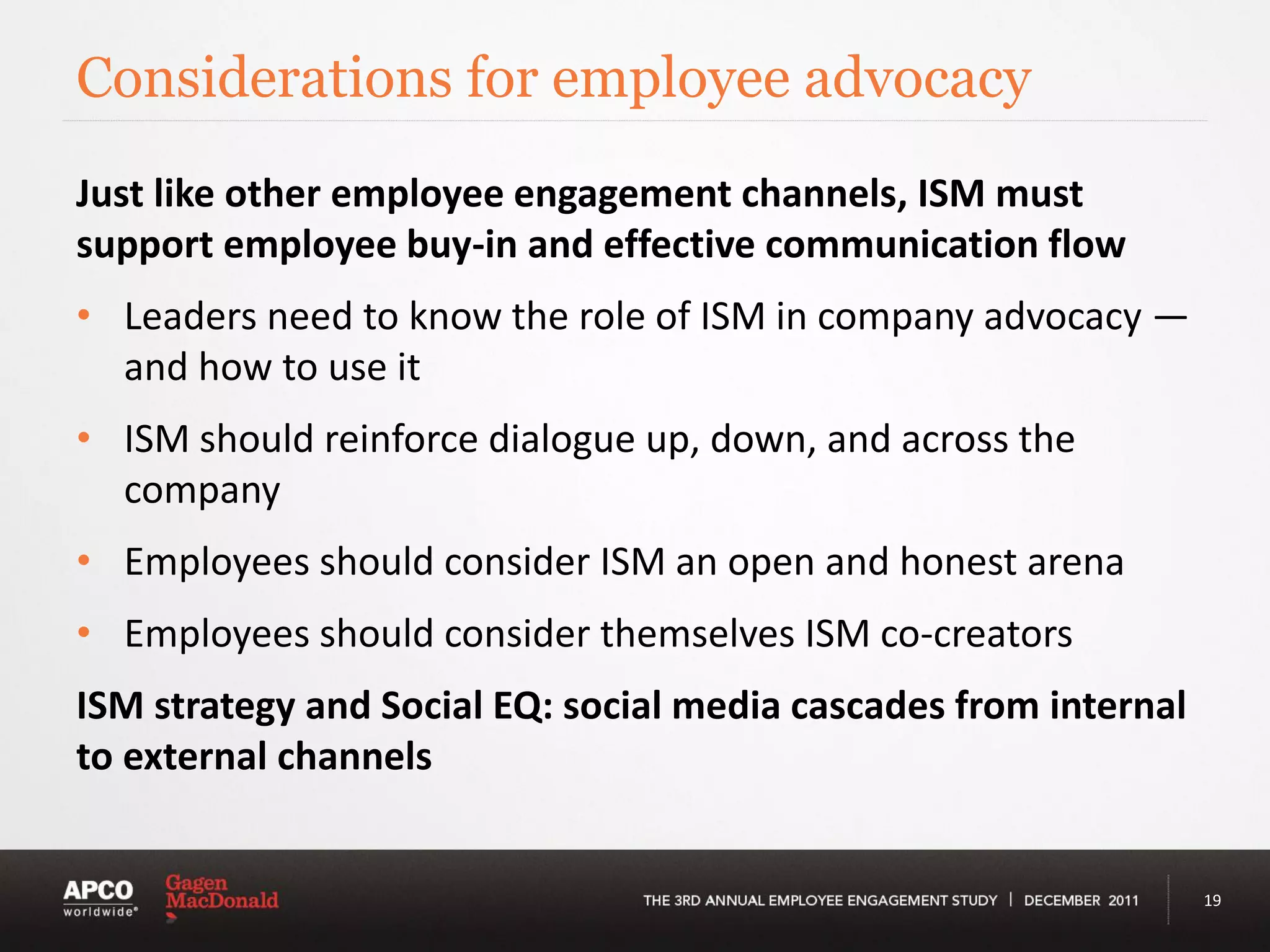 Considerations for employee advocacy
Just like other employee engagement channels, ISM must
support employee buy-in and effective communication flow
• Leaders need to know the role of ISM in company advocacy —
  and how to use it
• ISM should reinforce dialogue up, down, and across the
  company
• Employees should consider ISM an open and honest arena
• Employees should consider themselves ISM co-creators
ISM strategy and Social EQ: social media cascades from internal
to external channels


                                                                  19
 