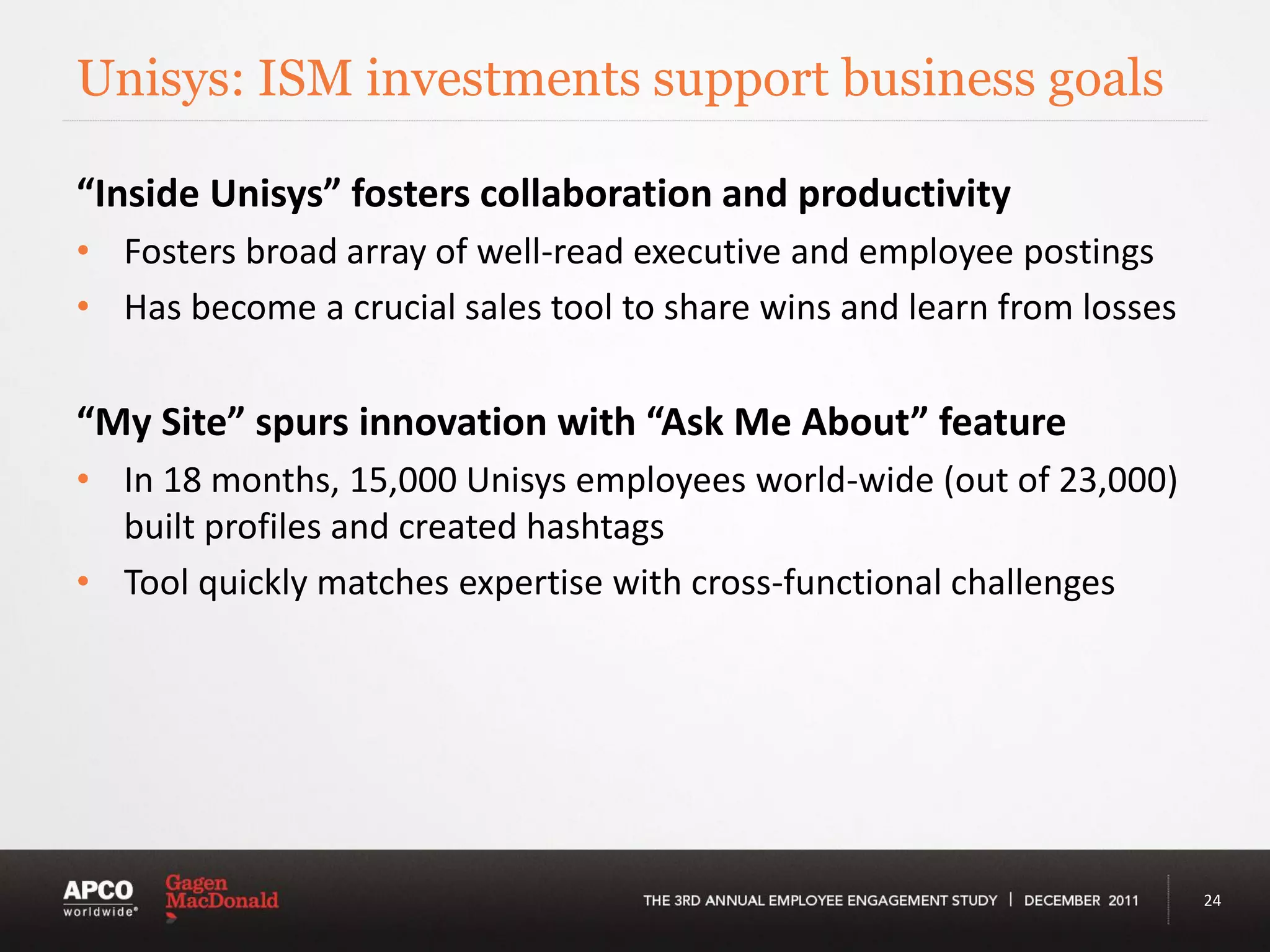 Unisys: ISM investments support business goals

“Inside Unisys” fosters collaboration and productivity
• Fosters broad array of well-read executive and employee postings
• Has become a crucial sales tool to share wins and learn from losses

“My Site” spurs innovation with “Ask Me About” feature
• In 18 months, 15,000 Unisys employees world-wide (out of 23,000)
  built profiles and created hashtags
• Tool quickly matches expertise with cross-functional challenges




                                                                        24
 