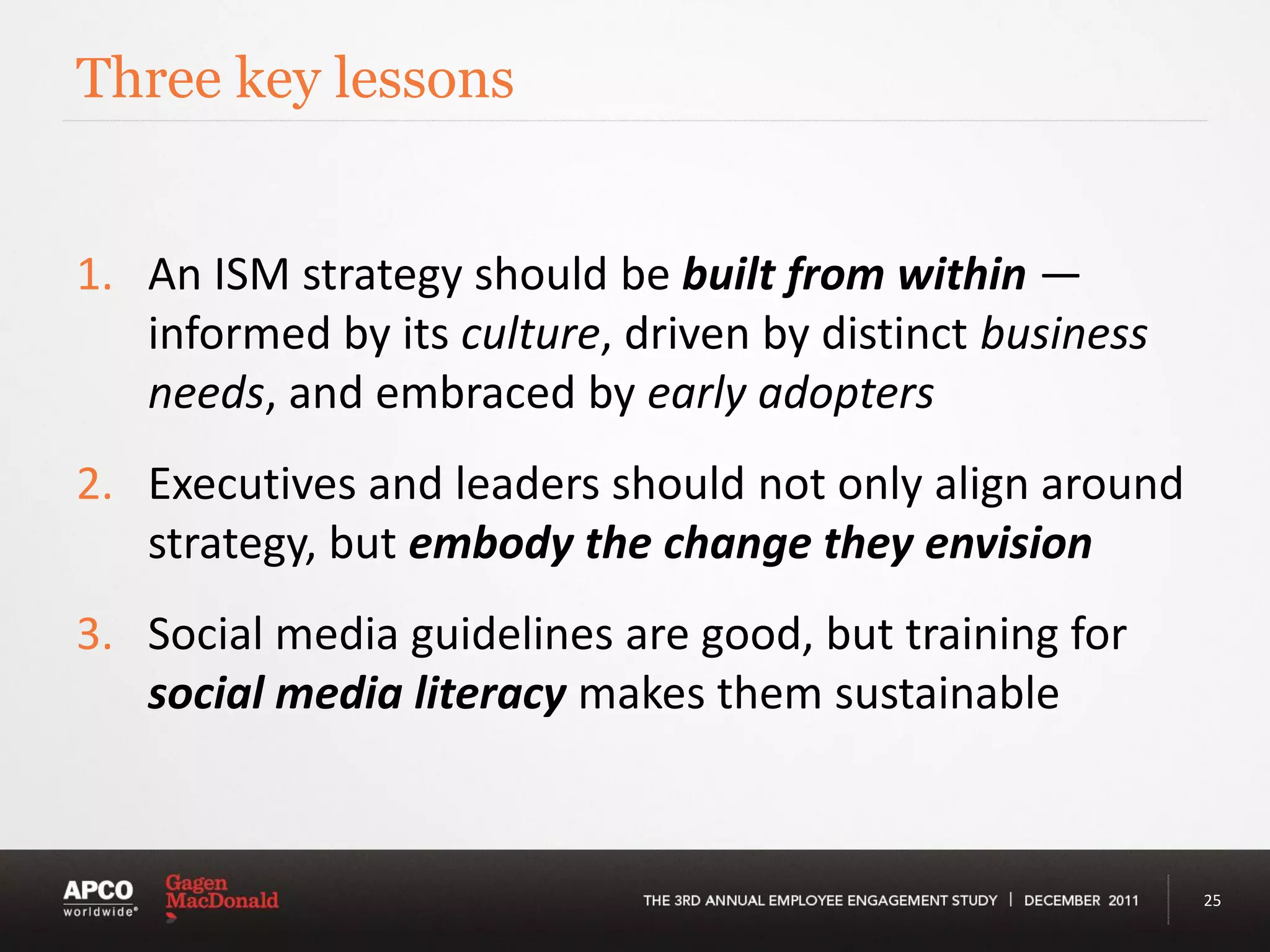 Three key lessons


1. An ISM strategy should be built from within —
   informed by its culture, driven by distinct business
   needs, and embraced by early adopters
2. Executives and leaders should not only align around
   strategy, but embody the change they envision
3. Social media guidelines are good, but training for
   social media literacy makes them sustainable



                                                          25
 