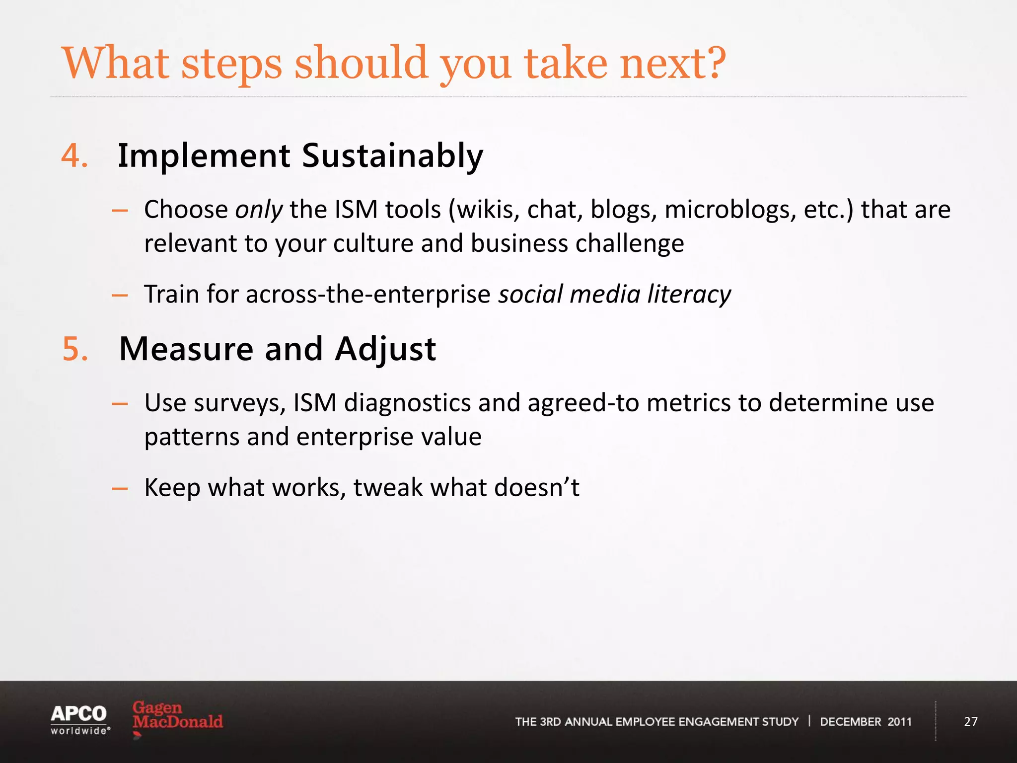 What steps should you take next?
4. Implement Sustainably
  – Choose only the ISM tools (wikis, chat, blogs, microblogs, etc.) that are
    relevant to your culture and business challenge
  – Train for across-the-enterprise social media literacy

5. Measure and Adjust
  – Use surveys, ISM diagnostics and agreed-to metrics to determine use
    patterns and enterprise value
  – Keep what works, tweak what doesn’t




                                                                                27
 