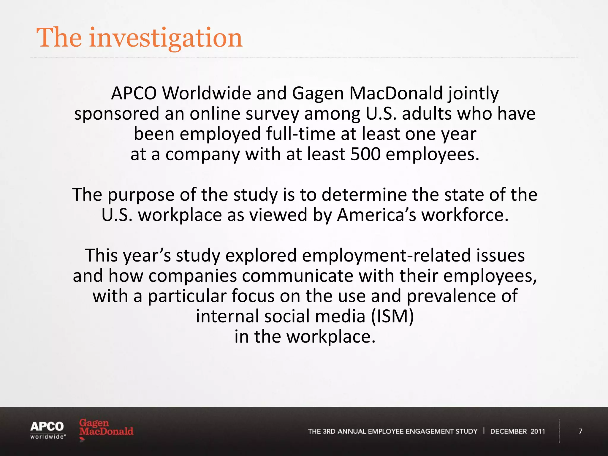 The investigation
       APCO Worldwide and Gagen MacDonald jointly
   sponsored an online survey among U.S. adults who have
         been employed full-time at least one year
         at a company with at least 500 employees.

  The purpose of the study is to determine the state of the
     U.S. workplace as viewed by America’s workforce.

   This year’s study explored employment-related issues
  and how companies communicate with their employees,
    with a particular focus on the use and prevalence of
                  internal social media (ISM)
                       in the workplace.



                                                              7
 