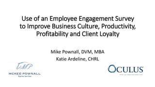 Use of an Employee Engagement Survey
to Improve Business Culture, Productivity,
Profitability and Client Loyalty
Mike Pownall, DVM, MBA
Katie Ardeline, CHRL
 