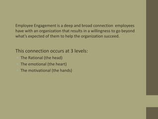 • Employee Engagement is a deep and broad connection employees
have with an organization that results in a willingness to ...