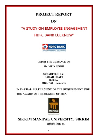 1
PROJECT REPORT
ON
“A STUDY ON EMPLOYEE ENGAGEMENT
HDFC BANK LUCKNOW”
UNDER THE GUIDANCE OF
Mr. VIPIN SINGH
SUBMITTED BY:
SAHAR SHAFI
Roll No.
MBA IVth Semester
IN PARTIAL FULFILLMENT OF THE REQUIREMENT FOR
THE AWARD OF THE DEGREE OF MBA
SIKKIM MANIPAL UNIVERSITY, SIKKIM
SESSION- 2013-15
 