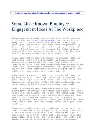http://www.teletrack.biz/employee-engagement-survey.html




Some Little Known Employee
Engagement Ideas At The Workplace
Modern business organizations are waking up to the enormous
promise inherent in employee engagement strategies in the
workplace. It is the concept that many are increasingly
becoming reliant on in driving performance and productivity.
However, there is a perception that to deploy a successful
plan; a lot of money must be invested. The following ideas
show why this is a misconception that could be holding back
some valuable achievements at the corporate front.

A veritable tool in engaging employee is removing obstacles
that hinder innovation and productivity. Human resource
managers often forget that they took every effort to hire
talented individuals who have consequently been working on the
frontline of the company's production. Putting obstacles on
any new ideas such employees have about doing things can only
stifle innovation and bring down productivity.

Allowing workers enough flexibility to accomplish tasks the
way they prefer will also help the business's productivity
goals. The management needs to realize that productivity and
outcomes are the parameters that determine performance, not
the processes by which the workers achieve these goals.

There is perhaps no other corporate practice that leads to
disengagement of employees as endless bureaucracy. The answer
is not in firing managers but in devolving accountability such
that employees do not have to feel that their work and ideas
have to undergo endless reviews before it is accepted.
Removing even a single round of review gives workers the sense
that their efforts have been recognized for their quality and
excellence.

Companies can also engage their employees further by giving
immediate feedback on every aspect of employee performance. If
a worker is going the extra mile in achieving their goals,
they need to be given more than just a thank you. If genuine
appreciation of work well done is not given, the employee is
unlikely to put in as much effort in the next engagement.
 