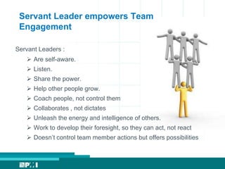 Servant Leader empowers Team
Engagement
Servant Leaders :
 Are self-aware.
 Listen.
 Share the power.
 Help other people grow.
 Coach people, not control them
 Collaborates , not dictates
 Unleash the energy and intelligence of others.
 Work to develop their foresight, so they can act, not react
 Doesn’t control team member actions but offers possibilities
 