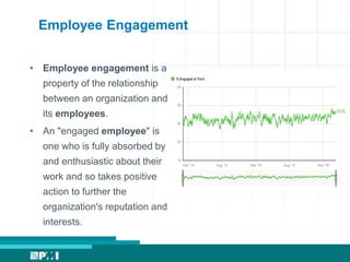 Employee Engagement
• Employee engagement is a
property of the relationship
between an organization and
its employees.
• An "engaged employee" is
one who is fully absorbed by
and enthusiastic about their
work and so takes positive
action to further the
organization's reputation and
interests.
 