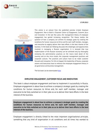 17.09.2012



                          This article is an extract from the published preview e-book Employee
                          Engagement. How to Build a Corporate Culture of Engagement, Customer focus
                          and Innovation. In the last few years, the management theory of employee
                          engagement has gained increasing recognition. The theory tackles the
                          question of how a company can achieve its strategic goals by creating the
                          conditions for human resources to thrive and for each staff member, manager,
                          and executive to eagerly deliver their best efforts in the best interest of the
                          business. In the book Jon Hellevig discusses the challenges and opportunities
                          involved in managing a Russian organization. It is stressed that true
                          modernization of the Russian economy can be achieved only by thoroughly
                          reviewing the administrative practices on the macro level (level of the
                          country) and on the micro levels, the corporate management practices and
                          corporate cultures. The practices and culture have to be made customer
                          focused and innovative. For this to happen the leadership of Russia, corporate
                          owners and executives have to embrace the employee engagement theory in
                          all governance and business management.

                          The full book can be downloaded here




              EMPLOYEE ENGAGEMENT, CUSTOMER FOCUS AND INNOVATION

This book is about employee engagement and how to implement it successfully in Russia.
Employee engagement is about how to achieve a company’s strategic goals by creating the
conditions for human resources to thrive and, for each staff member, manager and
executive to be fully switched on in their jobs so as to deliver their best efforts in the best
interest of the business.


Employee engagement is about how to achieve a company’s strategic goals by creating the
conditions for human resources to thrive and, for each staff member, manager and
executive to be fully switched on in their jobs so as to deliver their best efforts in the best
interest of the business.


Employee engagement is directly linked to the most important organizational principle,
something that any kind of organization in all conditions and all times has wanted to


                          MOSCOW, ST.PETERSBURG, TVER, YEKATERINBURG, KYIV, HELSINKI
                                          WWW.AWARAGROUP.COM
 