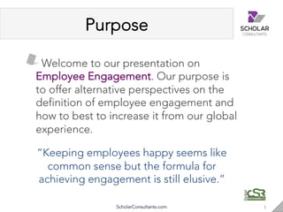 Purpose
ScholarConsultants.com 1"
 Welcome to our presentation on
Employee Engagement. Our purpose is
to offer alternative perspectives on the
definition of employee engagement and
how to best to increase it from our global
experience.
“Keeping employees happy seems like
common sense but the formula for
achieving engagement is still elusive.”
 