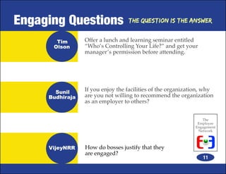 Engaging Questions                The Question is the Answer


       Tim       Offer a lunch and learning seminar entitled
      Olson      “Who’s Controlling Your Life?” and get your
                 manager’s permission before attending.




       Sunil     If you enjoy the facilities of the organization, why
     Budhiraja   are you not willing to recommend the organization
                 as an employer to others?


                                                                The
                                                              Employee
                                                             Engagement
                                                              Network



     VijeyNRR    How do bosses justify that they
                 are engaged?
                                                                11
 