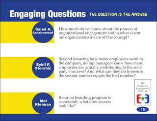 Engaging Questions                 The Question is the Answer


      Saied A.    How much do we know about the process of
     Ashshowwaf   organizational engagement and to what extent
                  are organizations aware of this concept?




                  Beyond knowing how many employees work in
       Sybil F.   the company, do top managers know how many
      Stershic    employees are actually contributing to the com-
                  pany’s success? And what can they do to ensure
                  the second number equals the first number?
                                                               The
                                                             Employee
                                                            Engagement
                                                             Network

                  If our on boarding program is
        Mel       sussessfull, what does success
      Kleiman     look like?
                                                                 15
 