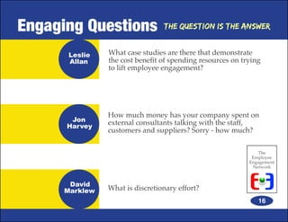 Engaging Questions               The Question is the Answer


       Leslie   What case studies are there that demonstrate
       Allan    the cost benefit of spending resources on trying
                to lift employee engagement?




                How much money has your company spent on
       Jon      external consultants talking with the staff,
      Harvey
                customers and suppliers? Sorry - how much?

                                                               The
                                                             Employee
                                                            Engagement
                                                             Network


       David
      Marklew   What is discretionary effort?
                                                               16
 