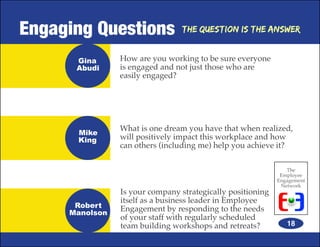 Engaging Questions              The Question is the Answer


      Gina      How are you working to be sure everyone
      Abudi     is engaged and not just those who are
                easily engaged?




                What is one dream you have that when realized,
      Mike
      King      will positively impact this workplace and how
                can others (including me) help you achieve it?

                                                               The
                                                             Employee
                                                            Engagement
                                                             Network
                Is your company strategically positioning
                itself as a business leader in Employee
      Robert    Engagement by responding to the needs
     Manolson
                of your staff with regularly scheduled
                team building workshops and retreats?          18
 