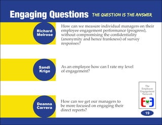 Engaging Questions              The Question is the Answer

                How can we measure individual managers on their
      Richard   employee engagement performance (progress),
      Melrose   without compromising the confidentiality
                (anonymity and hence frankness) of survey
                responses?




      Sandi     As an employee how can I rate my level
      Krige     of engagement?


                                                            The
                                                          Employee
                                                         Engagement
                                                          Network


                How can we get our managers to
      Deanna    be more focused on engaging their
      Carrera
                direct reports?
                                                            19
 