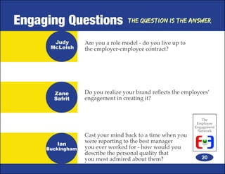 Engaging Questions                 The Question is the Answer


       Judy       Are you a role model - do you live up to
      McLeish     the employer-employee contract?




       Zane       Do you realize your brand reflects the employees’
       Safrit     engagement in creating it?


                                                                The
                                                              Employee
                                                             Engagement
                                                              Network
                  Cast your mind back to a time when you
        Ian
                  were reporting to the best manager
     Buckingham   you ever worked for - how would you
                  describe the personal quality that
                  you most admired about them?                  20
 