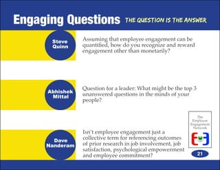 Engaging Questions               The Question is the Answer


      Steve     Assuming that employee engagement can be
      Quinn     quantified, how do you recognize and reward
                engagement other than monetarily?




                Question for a leader: What might be the top 3
     Abhishek
      Mittal    unanswered questions in the minds of your
                people?

                                                               The
                                                             Employee
                                                            Engagement
                                                             Network
                Isn’t employee engagement just a
       Dave
                collective term for referencing outcomes
     Nanderam   of prior research in job involvement, job
                satisfaction, psychological empowerment
                and employee commitment?                         21
 