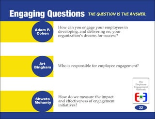 Engaging Questions              The Question is the Answer


                How can you engage your employees in
      Adam P.   developing, and delivering on, your
       Cohen
                organization’s dreams for success?




        Art
     Bingham    Who is responsible for employee engagement?



                                                           The
                                                         Employee
                                                        Engagement
                                                         Network


                How do we measure the impact
      Shweta
      Mohanty   and effectiveness of engagement
                initiatives?
                                                              22
 