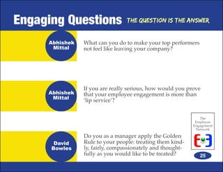 Engaging Questions               The Question is the Answer


     Abhishek   What can you do to make your top performers
      Mittal    not feel like leaving your company?




                If you are really serious, how would you prove
     Abhishek   that your employee engagement is more than
      Mittal
                ‘lip service’?


                                                              The
                                                            Employee
                                                           Engagement
                                                            Network

                Do you as a manager apply the Golden
       David    Rule to your people: treating them kind-
      Bowles    ly, fairly, compassionately and thought-
                fully as you would like to be treated?        25
 