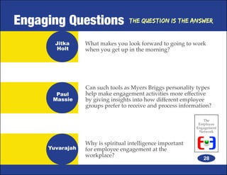 Engaging Questions                The Question is the Answer


       Jitka     What makes you look forward to going to work
       Holt      when you get up in the morning?




                 Can such tools as Myers Briggs personality types
       Paul      help make engagement activities more effective
      Massie     by giving insights into how different employee
                 groups prefer to receive and process information?

                                                               The
                                                             Employee
                                                            Engagement
                                                             Network


                 Why is spiritual intelligence important
     Yuvarajah   for employee engagement at the
                 workplace?
                                                               28
 