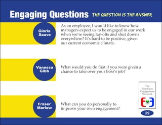 Engaging Questions              The Question is the Answer

                As an employee, I would like to know how
      Gloria    managers expect us to be engaged in our work
      Sauve     when we’re seeing lay-offs and shut downs
                everywhere? It’s hard to be positive, given
                our current economic climate.




      Vanessa   What would you do first if you were given a
       Gibb     chance to take over your boss’s job?


                                                             The
                                                           Employee
                                                          Engagement
                                                           Network



      Fraser    What can you do personally to
      Marlow    improve your own engagement?
                                                               29
 