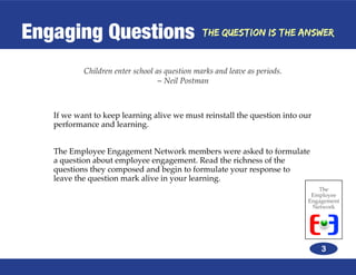Engaging Questions                             The Question is the Answer



           Children enter school as question marks and leave as periods.
                                  ~ Neil Postman



   If we want to keep learning alive we must reinstall the question into our
   performance and learning.


   The Employee Engagement Network members were asked to formulate
   a question about employee engagement. Read the richness of the
   questions they composed and begin to formulate your response to
   leave the question mark alive in your learning.
                                                                              The
                                                                            Employee
                                                                           Engagement
                                                                            Network




                                                                               3
 