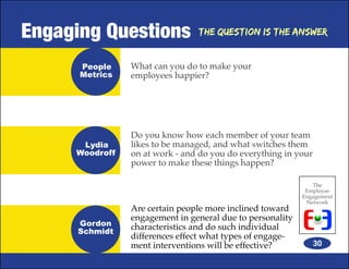 Engaging Questions              The Question is the Answer


      People    What can you do to make your
      Metrics   employees happier?




                Do you know how each member of your team
      Lydia     likes to be managed, and what switches them
     Woodroff   on at work - and do you do everything in your
                power to make these things happen?

                                                              The
                                                            Employee
                                                           Engagement
                                                            Network
                Are certain people more inclined toward
                engagement in general due to personality
      Gordon    characteristics and do such individual
      Schmidt
                differences effect what types of engage-
                ment interventions will be effective?           30
 