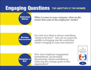 Engaging Questions                  The Question is the Answer


     Abhishek      When it comes to your company, what are the
      Mittal       stories that come to the employees’ minds?




                   For each of us there is always something
      Denise       “dying to be born” - how do we assist one
     Bissonnette
                   another in bringing into the world that
                   which is longing to come into fruition?

                                                                  The
                                                                Employee
                                                               Engagement
                                                                Network
                   How does employee engagement
                   (commitment, involvement,
     Stephen J.    discretionary effort) contribute to
        Gill       achieving the strategic goals of this
                   organization?                                   4
 