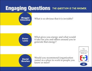Engaging Questions                The Question is the Answer



      Maggie    What is so obvious that it is invisible?
     Chicoine




                What gives you energy and what would
      Peter     it take for you and others around you to
      Lanc
                generate that energy?

                                                              The
                                                            Employee
                                                           Engagement
                                                            Network


                Would you recommend (organization
      David
      Bowles    name) as a place to work to people you
                know or meet?
                                                              40
 