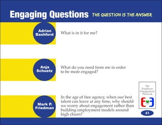 Engaging Questions               The Question is the Answer


      Adrian
     Bashford   What is in it for me?




       Anja     What do you need from me in order
      Schuetz   to be more engaged?


                                                              The
                                                            Employee
                                                           Engagement
                                                            Network
                In the age of free agency, when our best
                talent can leave at any time, why should
      Mark P.   we worry about engagement rather than
     Friedman
                building employment models around
                high churn?                                   41
 