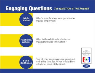Engaging Questions               The Question is the Answer


      Nick       What’s your best curious question to
      Kellet     engage employees?




     Rashid M.   What is the relationship between
      Abbasi     engagement and innovation?


                                                           The
                                                         Employee
                                                        Engagement
                                                         Network

                 Five of your employees are going out
       Sunil     with their families. What would they
     Budhiraja
                 talk about most of the time?
                                                           42
 