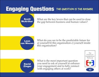 Engaging Questions                 The Question is the Answer


      Scott      What are the key levers that can be used to close
     McArthur    the gap between business and human values?




       Leon      What do you see to be the predictable future for
     van Wouwe   a) yourself b) this organisation c) yourself inside
                 this organisation?

                                                                  The
                                                                Employee
                                                               Engagement
                                                                Network
                 What is the most important question
       David     you need to ask of yourself to enhance
       Zinger    your engagement and to fully connect
                 with engaging others at work?                    43
 