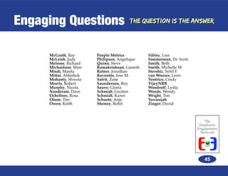Engaging Questions                     The Question is the Answer




     McGrath, Ray       People Metrics         Sibley, Lisa
     McLeish, Judy      Philipsen, Angelique   Simmerman, Dr. Scott
     Melrose, Richard   Quinn, Steve           Smith, Beth
     Michaelson, Marc   Ramakrishnan, Ganesh   Smith, Michelle M.
     Misdi, Masita      Ratner, Jonathan       Stershic, Sybil F.
     Mittal, Abhishek   Raventós, Jose M.      van Wouwe, Leon
     Mohanty, Shweta    Safrit, Zane           Ventrice, Cindy
     Morris, Robert     Saunderson, Roy        VijeyNRR
     Murphy, Nicola     Sauve, Gloria          Woodroff, Lydia
     Nanderam, Dave     Schmidt, Gordon        Woods, Wendy
     Ocheltree, Rosa    Schmidt, Karen         Wright, Tim
     Olson, Tim         Schuetz, Anja          Yuvarajah
     Owen, Keith        Shenoy, Rohit          Zinger, David



                                                                         The
                                                                       Employee
                                                                      Engagement
                                                                       Network




                                                                         45
 