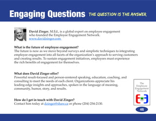 Engaging Questions                                   The Question is the Answer



           David Zinger, M.Ed., is a global expert on employee engagement
           who founded the Employee Engagement Network.
           www.davidzinger.com

 What is the future of employee engagement?
 The future is now as we move beyond surveys and simplistic techniques to integrating
 employee engagement into all facets of the organization’s approach to serving customers
 and creating results. To sustain engagement initiatives, employees must experience
 the rich benefits of engagement for themselves.


 What does David Zinger offer?
 Powerful result-focused and person-centered speaking, education, coaching, and
 consulting to meet the needs of each client. Organizations appreciate his
                                                                                         The
 leading-edge insights and approaches, spoken in the language of meaning,              Employee
 community, humor, story, and results.                                                Engagement
                                                                                       Network


 How do I get in touch with David Zinger?
 Contact him today at dzinger@shaw.ca or phone (204) 254-2130.
                                                                                           46
 