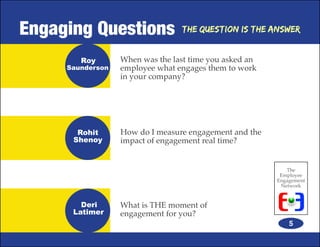 Engaging Questions               The Question is the Answer


        Roy       When was the last time you asked an
     Saunderson   employee what engages them to work
                  in your company?




       Rohit      How do I measure engagement and the
      Shenoy      impact of engagement real time?


                                                           The
                                                         Employee
                                                        Engagement
                                                         Network


        Deri      What is THE moment of
      Latimer     engagement for you?
                                                            5
 