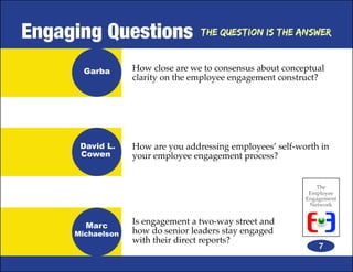 Engaging Questions                The Question is the Answer



       Garba      How close are we to consensus about conceptual
                  clarity on the employee engagement construct?




      David L.    How are you addressing employees’ self-worth in
      Cowen       your employee engagement process?


                                                              The
                                                            Employee
                                                           Engagement
                                                            Network


       Marc
                  Is engagement a two-way street and
     Michaelson   how do senior leaders stay engaged
                  with their direct reports?
                                                               7
 
