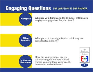 Engaging Questions                  The Question is the Answer



     Hamguin       What are you doing each day to model enthusiastic
                   employee engagement for your team?




       Allen       What parts of your organization think they are
      Denette      being treated unfairly?


                                                                 The
                                                               Employee
                                                              Engagement
                                                               Network

                   How can your personal energy
     Dr. Maynard   collaborating with others at work
     Brusman       reward you and them with wealth,
                   innovation and fulfillment?                      9
 