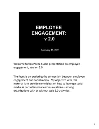 Welcome to this Pecha Kucha presentation on employee 
Welcome to this Pecha Kucha presentation on employee
engagement, version 2.0.


The focus is on exploring the connection between employee 
engagement and social media.  My objective with this 
engagement and social media My objective with this
material is to provide some ideas on how to leverage social 
media as part of internal communications – among 
organizations with or without web 2.0 activities.




                                                               1
 