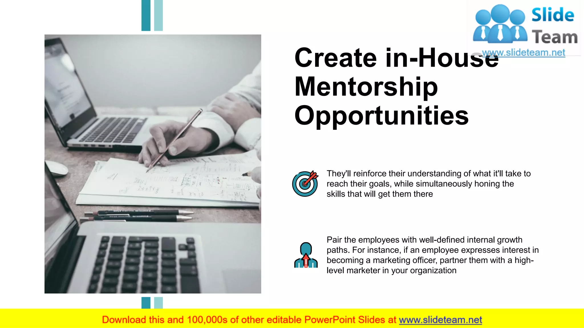12
Create in-House
Mentorship
Opportunities
They'll reinforce their understanding of what it'll take to
reach their goals, while simultaneously honing the
skills that will get them there
Pair the employees with well-defined internal growth
paths. For instance, if an employee expresses interest in
becoming a marketing officer, partner them with a high-
level marketer in your organization
This slide is 100% editable. Adapt it to your needs and capture your audience's attention.
 
