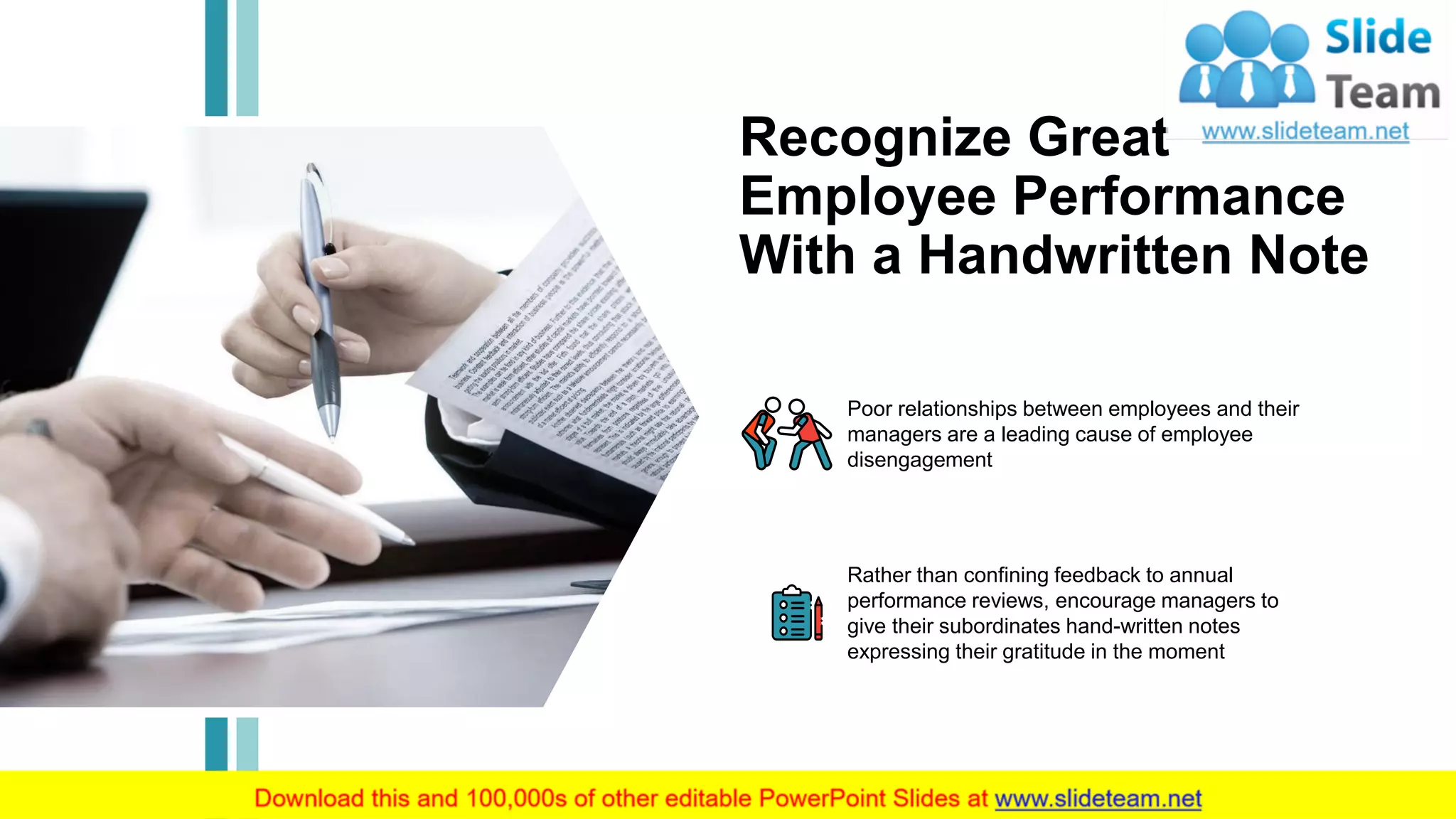 14
Recognize Great
Employee Performance
With a Handwritten Note
Poor relationships between employees and their
managers are a leading cause of employee
disengagement
Rather than confining feedback to annual
performance reviews, encourage managers to
give their subordinates hand-written notes
expressing their gratitude in the moment
This slide is 100% editable. Adapt it to your needs and capture your audience's attention.
 