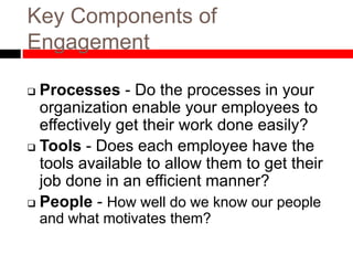 Key Components of
Engagement
 Processes - Do the processes in your
organization enable your employees to
effectively get their work done easily?
 Tools - Does each employee have the
tools available to allow them to get their
job done in an efficient manner?
 People - How well do we know our people
and what motivates them?
 