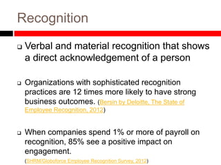 Recognition
 Verbal and material recognition that shows
a direct acknowledgement of a person
 Organizations with sophisticated recognition
practices are 12 times more likely to have strong
business outcomes. (Bersin by Deloitte, The State of
Employee Recognition, 2012)
 When companies spend 1% or more of payroll on
recognition, 85% see a positive impact on
engagement.
(SHRM/Globoforce Employee Recognition Survey, 2012)
 