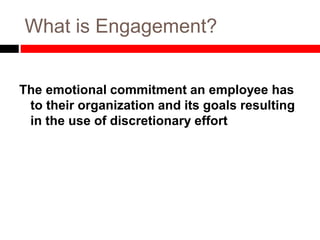 What is Engagement?
The emotional commitment an employee has
to their organization and its goals resulting
in the use of discretionary effort
 