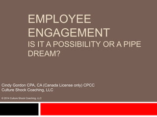 EMPLOYEE
ENGAGEMENT
IS IT A POSSIBILITY OR A PIPE
DREAM?
Cindy Gordon CPA, CA (Canada License only) CPCC
Culture Shock Coaching, LLC
© 2014 Culture Shock Coaching, LLC
 