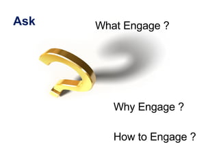Ask <ul><li>Why Engage ? </li></ul><ul><li>How to Engage ?  </li></ul>What Engage ? 