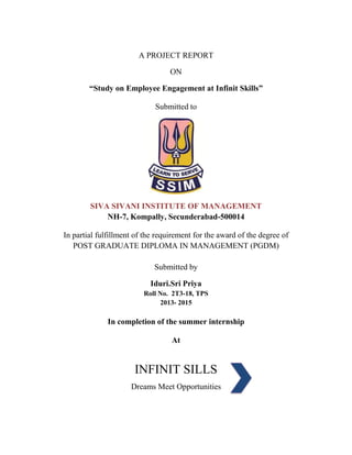A PROJECT REPORT 
ON 
“Study on Employee Engagement at Infinit Skills” 
Submitted to 
SIVA SIVANI INSTITUTE OF MANAGEMENT 
NH-7, Kompally, Secunderabad-500014 
In partial fulfillment of the requirement for the award of the degree of 
POST GRADUATE DIPLOMA IN MANAGEMENT (PGDM) 
Submitted by 
Iduri.Sri Priya 
Roll No. 2T3-18, TPS 
2013- 2015 
In completion of the summer internship 
At 
INFINIT SILLS 
Dreams Meet Opportunities 
 