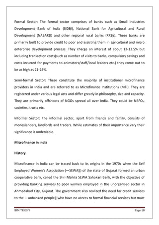 BIM TRICHY Page 10
Formal Sector: The formal sector comprises of banks such as Small Industries
Development Bank of India (SIDBI), National Bank for Agricultural and Rural
Development (NABARD) and other regional rural banks (RRBs). These banks are
primarily built to provide credit to poor and assisting them in agricultural and micro
enterprise development process. They charge an interest of about 12-13.5% but
including transaction costs(such as number of visits to banks, compulsory savings and
costs incurred for payments to animators/staff/local leaders etc.) they come out to
be as high as 21-24%.
Semi-formal Sector: These constitute the majority of institutional microfinance
providers in India and are referred to as Microfinance Institutions (MFI). They are
registered under various legal acts and differ greatly in philosophy, size and capacity.
They are primarily offshoots of NGOs spread all over India. They could be NBFCs,
societies, trusts etc.
Informal Sector: The informal sector, apart from friends and family, consists of
moneylenders, landlords and traders. While estimates of their importance vary their
significance is undeniable.
Microfinance in India
History
Microfinance in India can be traced back to its origins in the 1970s when the Self
Employed Women’s Association (―SEWA‖) of the state of Gujarat formed an urban
cooperative bank, called the Shri Mahila SEWA Sahakari Bank, with the objective of
providing banking services to poor women employed in the unorganised sector in
Ahmedabad City, Gujarat. The government also realized the need for credit services
to the ―unbanked people‖ who have no access to formal financial services but must
 